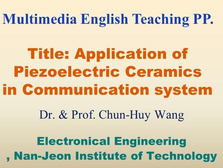 Title: Application of Piezoelectric Ceramics in Communication system Dr. & Prof. Chun-Huy Wang Electronical Engineering, Nan-Jeon Institute of Technology.
