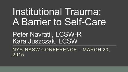 Institutional Trauma: A Barrier to Self-Care Peter Navratil, LCSW-R Kara Juszczak, LCSW NYS-NASW CONFERENCE – MARCH 20, 2015.