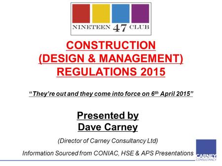CONSTRUCTION (DESIGN & MANAGEMENT) REGULATIONS 2015 “They’re out and they come into force on 6 th April 2015” Presented by Dave Carney (Director of Carney.