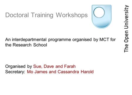 Doctoral Training Workshops An interdepartmental programme organised by MCT for the Research School Organised by Sue, Dave and Farah Secretary: Mo James.