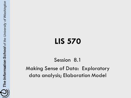 The Information School of the University of Washington LIS 570 Session 8.1 Making Sense of Data: Exploratory data analysis; Elaboration Model.