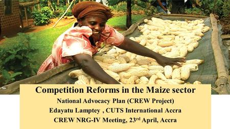 Competition Reforms in the Maize sector National Advocacy Plan (CREW Project) Edayatu Lamptey, CUTS International Accra CREW NRG-IV Meeting, 23 rd April,