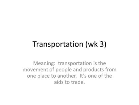 Transportation (wk 3) Meaning: transportation is the movement of people and products from one place to another. It’s one of the aids to trade.