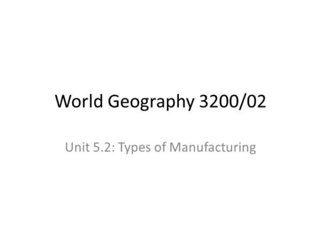 World Geography 3200/02 Unit 5.2: Types of Manufacturing.