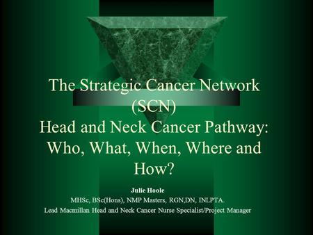 The Strategic Cancer Network (SCN) Head and Neck Cancer Pathway: Who, What, When, Where and How? Julie Hoole MHSc, BSc(Hons), NMP Masters, RGN,DN, INLPTA.
