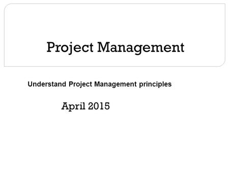 Project Management April 2015 Understand Project Management principles.