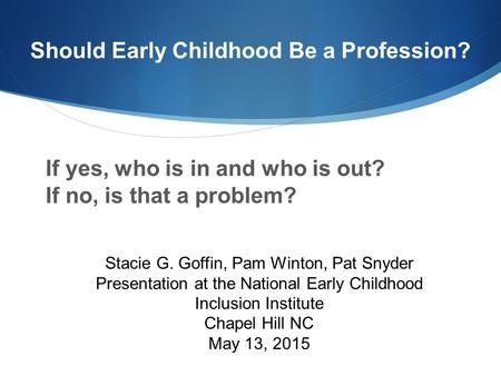 Should Early Childhood Be a Profession? If yes, who is in and who is out? If no, is that a problem? Stacie G. Goffin, Pam Winton, Pat Snyder Presentation.