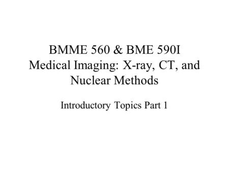 BMME 560 & BME 590I Medical Imaging: X-ray, CT, and Nuclear Methods Introductory Topics Part 1.