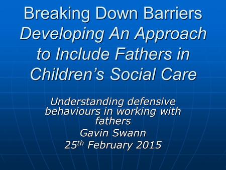 Breaking Down Barriers Developing An Approach to Include Fathers in Children’s Social Care Understanding defensive behaviours in working with fathers Gavin.