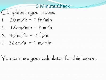 5 Minute Check Complete in your notes. 1. 20 mi/h = ? ft/min 2. 16cm/min = ? m/h 3. 45 mi/h = ? ft/s 4. 26cm/s = ? m/min You can use your calculator for.