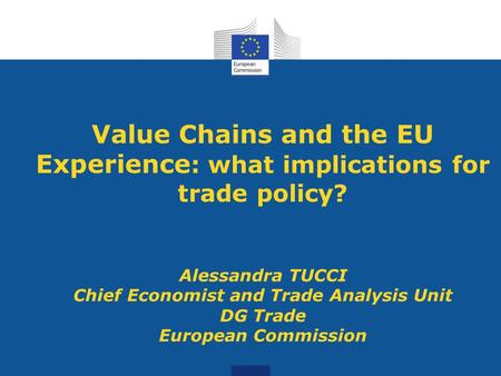 Value Chains and the EU Experience : what implications for trade policy? Alessandra TUCCI Chief Economist and Trade Analysis Unit DG Trade European Commission.