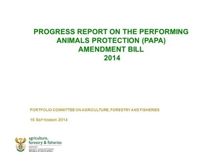PROGRESS REPORT ON THE PERFORMING ANIMALS PROTECTION (PAPA) AMENDMENT BILL 2014 PORTFOLIO COMMITTEE ON AGRICULTURE, FORESTRY AND FISHERIES 16 S EPTEMBER.