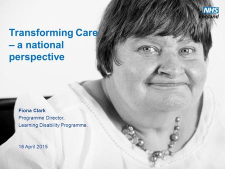 Www.england.nhs.uk Transforming Care – a national perspective Fiona Clark Programme Director, Learning Disability Programme. 16 April 2015.