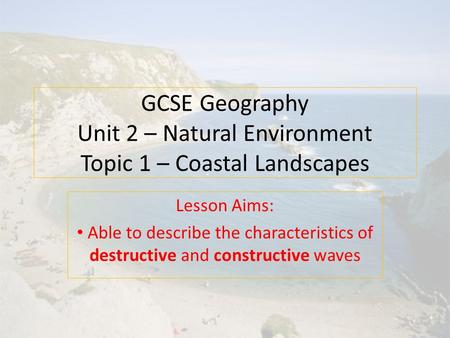 GCSE Geography Unit 2 – Natural Environment Topic 1 – Coastal Landscapes Lesson Aims: Able to describe the characteristics of destructive and constructive.