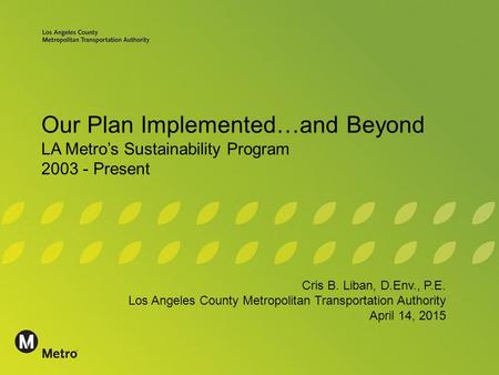 Our Plan Implemented…and Beyond LA Metro’s Sustainability Program 2003 - Present Cris B. Liban, D.Env., P.E. Los Angeles County Metropolitan Transportation.