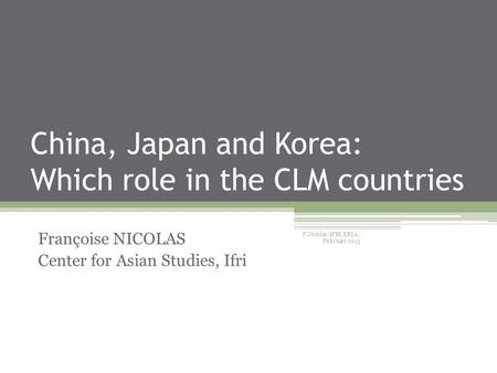 China, Japan and Korea: Which role in the CLM countries Françoise NICOLAS Center for Asian Studies, Ifri F.Nicolas/IFRI/ERIA/ February 2015.
