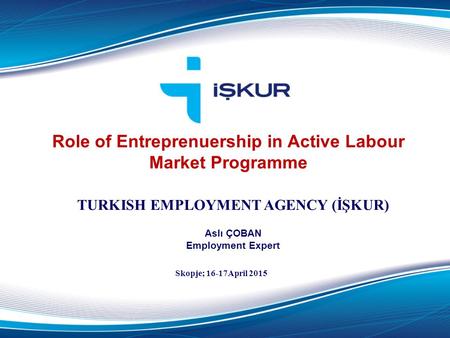 Role of Entreprenuership in Active Labour Market Programme TURKISH EMPLOYMENT AGENCY (İŞKUR) Aslı ÇOBAN Employment Expert Skopje; 16-17April 2015.