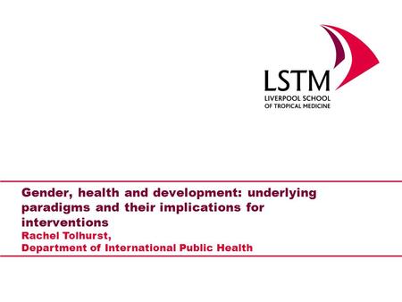 Gender, health and development: underlying paradigms and their implications for interventions Rachel Tolhurst, Department of International Public Health.