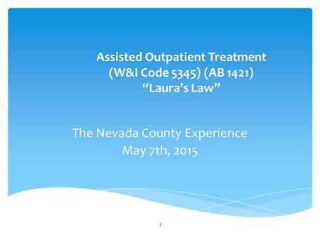 Assisted Outpatient Treatment (W&I Code 5345) (AB 1421) “Laura’s Law” The Nevada County Experience May 7th, 2015 1.