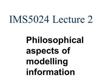 IMS5024 Lecture 2 Philosophical aspects of modelling information.