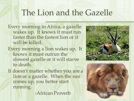 The Lion and the Gazelle Every morning in Africa, a gazelle wakes up. It knows it must run faster than the fastest lion or it will be killed. Every morning.
