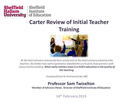 Professor Sam Twiselton Member of Advisory Panel, Director of Sheffield Institute of Education 18 th February 2015 Carter Review of Initial Teacher Training.