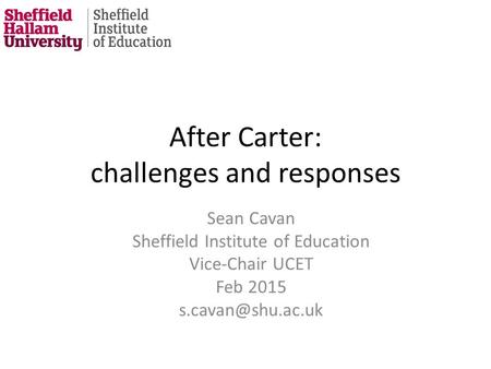 After Carter: challenges and responses Sean Cavan Sheffield Institute of Education Vice-Chair UCET Feb 2015