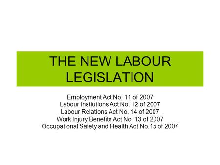THE NEW LABOUR LEGISLATION Employment Act No. 11 of 2007 Labour Instiutions Act No. 12 of 2007 Labour Relations Act No. 14 of 2007 Work Injury Benefits.