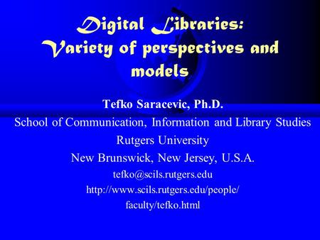 Digital Libraries: Variety of perspectives and models Tefko Saracevic, Ph.D. School of Communication, Information and Library Studies Rutgers University.