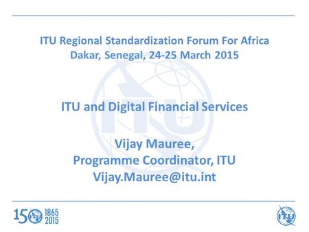ITU Regional Standardization Forum For Africa Dakar, Senegal, 24-25 March 2015 ITU and Digital Financial Services Vijay Mauree, Programme Coordinator,