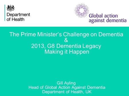 1 The Prime Minister’s Challenge on Dementia & 2013, G8 Dementia Legacy Making it Happen Gill Ayling Head of Global Action Against Dementia Department.
