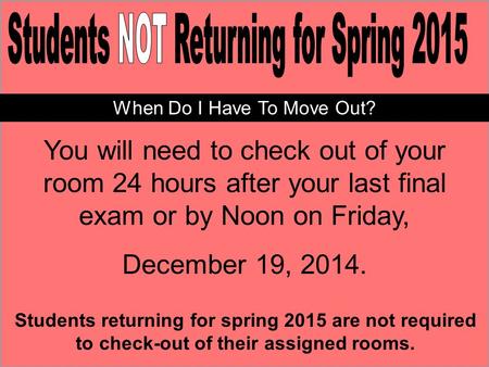 You will need to check out of your room 24 hours after your last final exam or by Noon on Friday, December 19, 2014. Students returning for spring 2015.