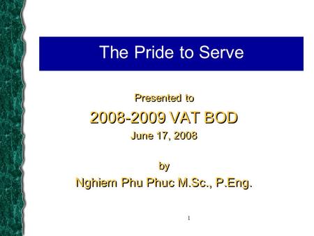 1 The Pride to Serve Presented to 2008-2009 VAT BOD June 17, 2008 by Nghiem Phu Phuc M.Sc., P.Eng. Presented to 2008-2009 VAT BOD June 17, 2008 by Nghiem.