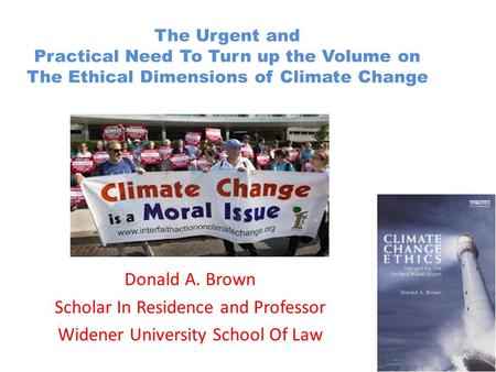 The Urgent and Practical Need To Turn up the Volume on The Ethical Dimensions of Climate Change Donald A. Brown Scholar In Residence and Professor Widener.
