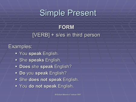 © Rafael Moreno Esteban 2007 Simple Present FORM [VERB] + s/es in third person Examples:  You speak English.  She speaks English.  Does she speak English?