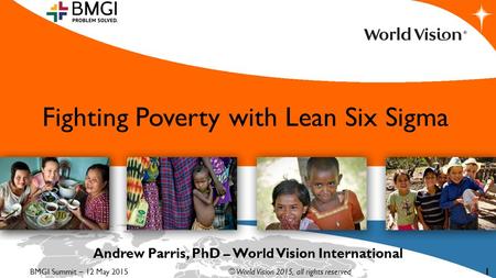 Fighting Poverty with Lean Six Sigma Andrew Parris, PhD – World Vision International BMGI Summit – 12 May 2015© World Vision 2015, all rights reserved.