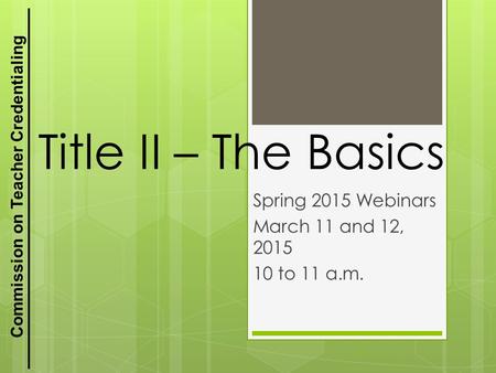 Commission on Teacher Credentialing Title II – The Basics Spring 2015 Webinars March 11 and 12, 2015 10 to 11 a.m. 1.