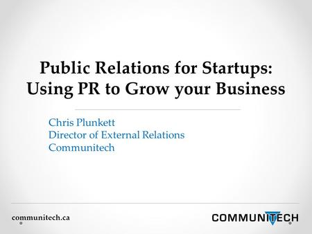 Communitech.ca Public Relations for Startups: Using PR to Grow your Business Chris Plunkett Director of External Relations Communitech.