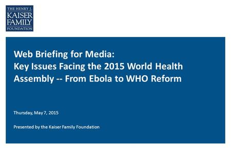 Web Briefing for Media: Key Issues Facing the 2015 World Health Assembly -- From Ebola to WHO Reform Thursday, May 7, 2015 Presented by the Kaiser Family.