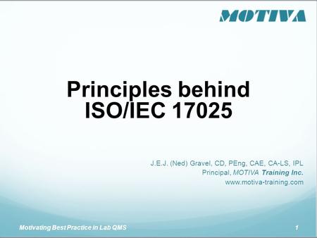 Motivating Best Practice in Lab QMS 1 Principles behind ISO/IEC 17025 J.E.J. (Ned) Gravel, CD, PEng, CAE, CA-LS, IPL Principal, MOTIVA Training Inc. www.motiva-training.com.