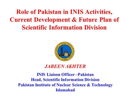 Role of Pakistan in INIS Activities, Current Development & Future Plan of Scientific Information Division JABEEN AKHTER INIS Liaison Officer –Pakistan.