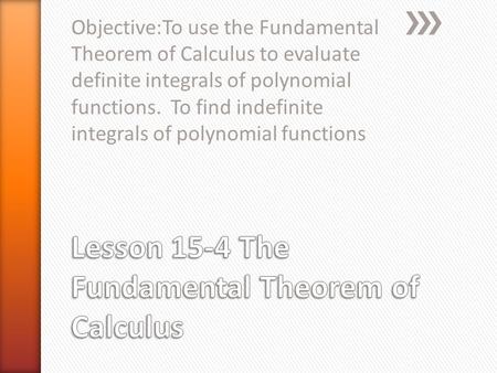 Objective:To use the Fundamental Theorem of Calculus to evaluate definite integrals of polynomial functions. To find indefinite integrals of polynomial.