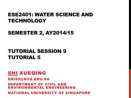 ESE2401: WATER SCIENCE AND TECHNOLOGY SEMESTER 2, AY2014/15 TUTORIAL SESSION 9 TUTORIAL 5 SHI XUEQING DEPARTMENT OF CIVIL AND ENVIRONMENTAL.