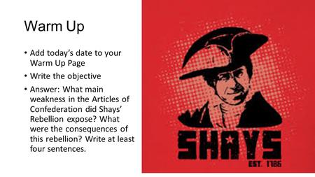 Warm Up Add today’s date to your Warm Up Page Write the objective Answer: What main weakness in the Articles of Confederation did Shays’ Rebellion expose?