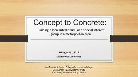 Concept to Concrete: Building a local Interlibrary Loan special interest group in a metropolitan area Friday, May 1, 2015 Colorado ILL Conference Presented.