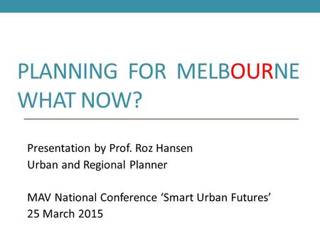 PLANNING FOR MELBOURNE WHAT NOW? Presentation by Prof. Roz Hansen Urban and Regional Planner MAV National Conference ‘Smart Urban Futures’ 25 March 2015.