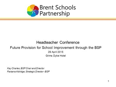 1 Headteacher Conference Future Provision for School Improvement through the BSP 29 April 2015 Grims Dyke Hotel Kay Charles, BSP Chair and Director Farzana.