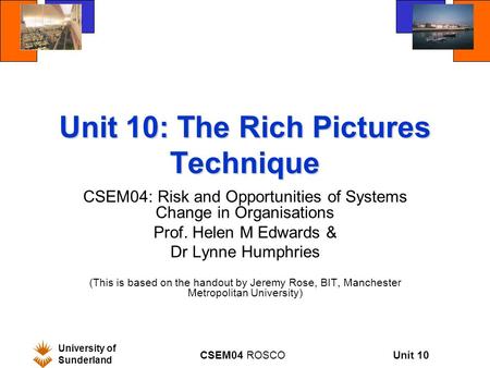Unit 10 University of Sunderland CSEM04 ROSCO Unit 10: The Rich Pictures Technique CSEM04: Risk and Opportunities of Systems Change in Organisations Prof.