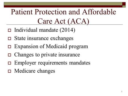 1 Patient Protection and Affordable Care Act (ACA)  Individual mandate (2014)  State insurance exchanges  Expansion of Medicaid program  Changes to.
