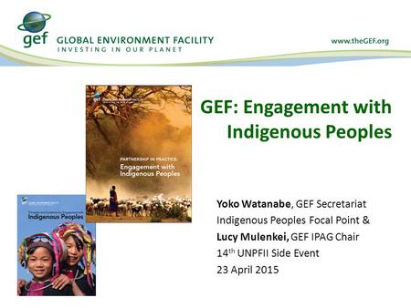 GEF: Engagement with Indigenous Peoples Yoko Watanabe, GEF Secretariat Indigenous Peoples Focal Point & Lucy Mulenkei, GEF IPAG Chair 14 th UNPFII Side.